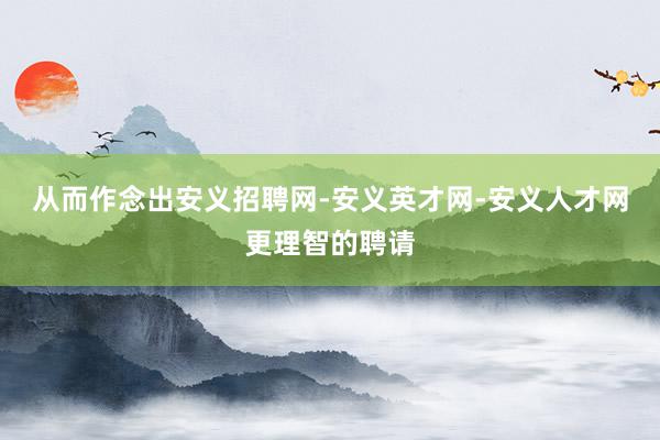 从而作念出安义招聘网-安义英才网-安义人才网更理智的聘请