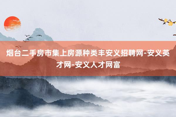 烟台二手房市集上房源种类丰安义招聘网-安义英才网-安义人才网富