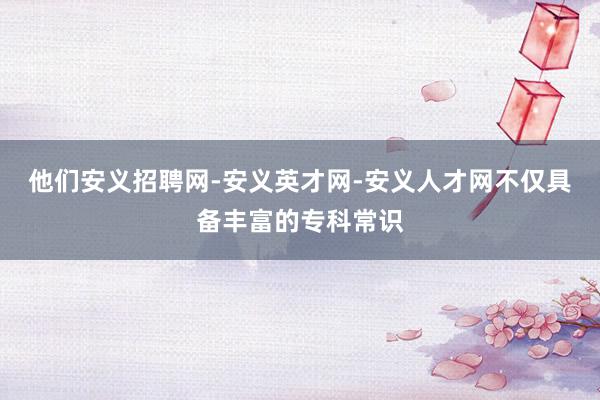 他们安义招聘网-安义英才网-安义人才网不仅具备丰富的专科常识
